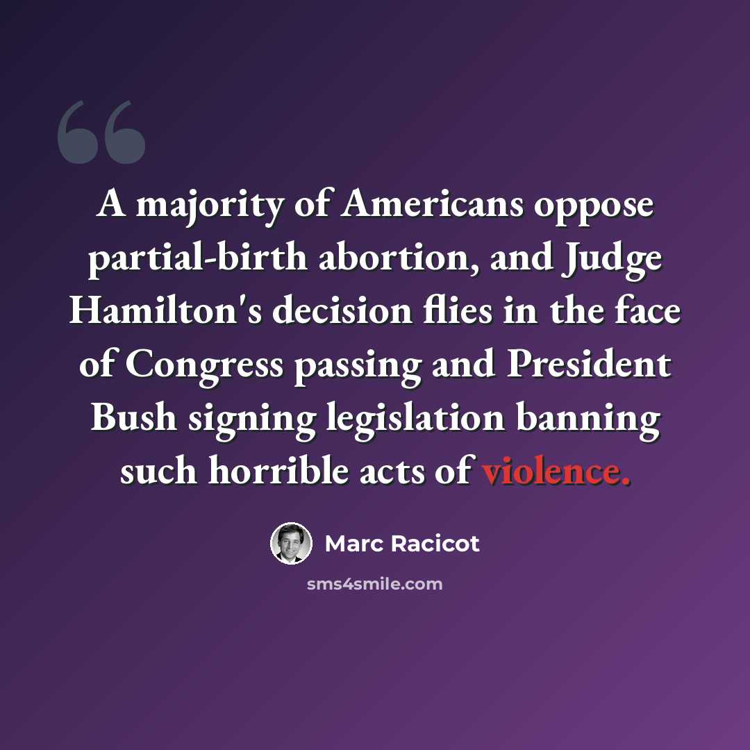 “A majority of Americans oppose partial-birth abortion, and Judge Hamilton's decision flies in the face of Congress passing and President Bush signing legislation banning such horrible acts of violence.” quote by Marc Racicot