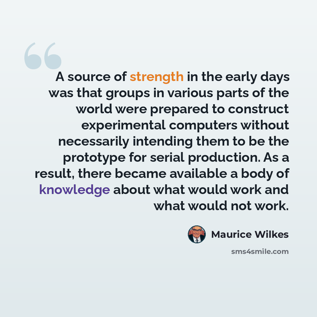 “A source of strength in the early days was that groups in various parts of the world were prepared to construct experimental computers without necessarily intending them to be the prototype for serial production. As a result, there became available a body of knowledge about what would work and…” quote by Maurice Wilkes