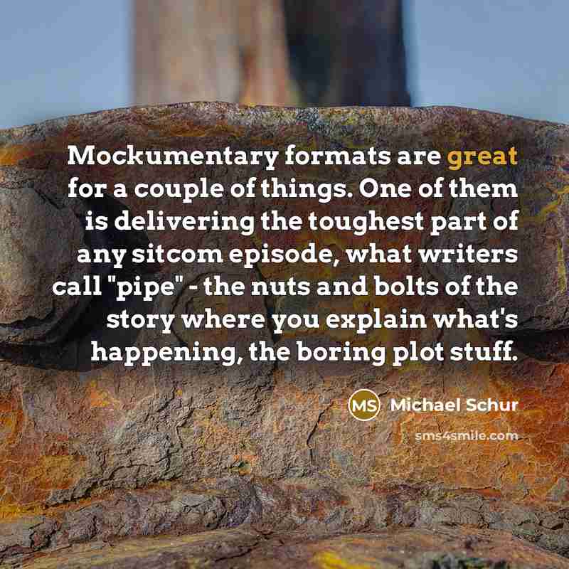 “Mockumentary formats are great for a couple of things. One of them is delivering the toughest part of any sitcom episode, what writers call "pipe" - the nuts and bolts of the story where you explain what's happening, the boring plot stuff.” quote by Michael Schur