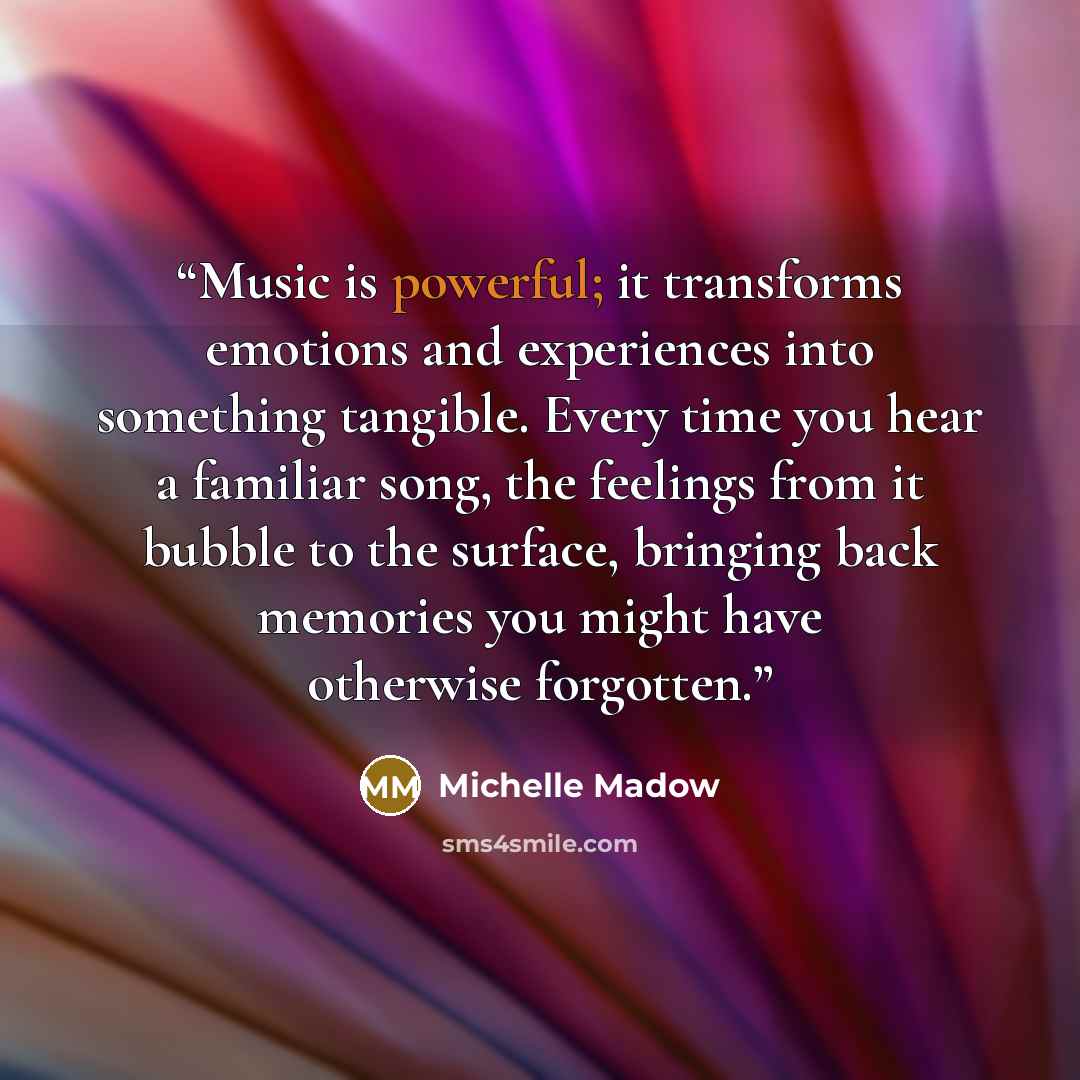 “Music is powerful; it transforms emotions and experiences into something tangible. Every time you hear a familiar song, the feelings from it bubble to the surface, bringing back memories you might have otherwise forgotten.” quote by Michelle Madow