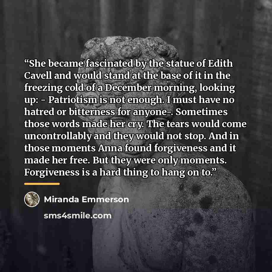 “She became fascinated by the statue of Edith Cavell and would stand at the base of it in the freezing cold of a December morning, looking up: - Patriotism is not enough. I must have no hatred or bitterness for anyone-. Sometimes those words made her cry. The tears would come uncontrollably and…” quote by Miranda Emmerson