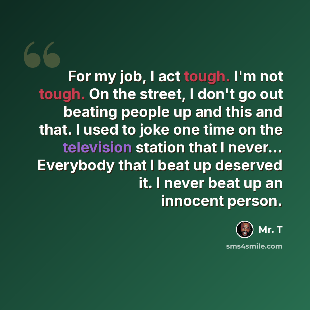 “For my job, I act tough. I'm not tough. On the street, I don't go out beating people up and this and that. I used to joke one time on the television station that I never... Everybody that I beat up deserved it. I never beat up an innocent person.” quote by Mr. T