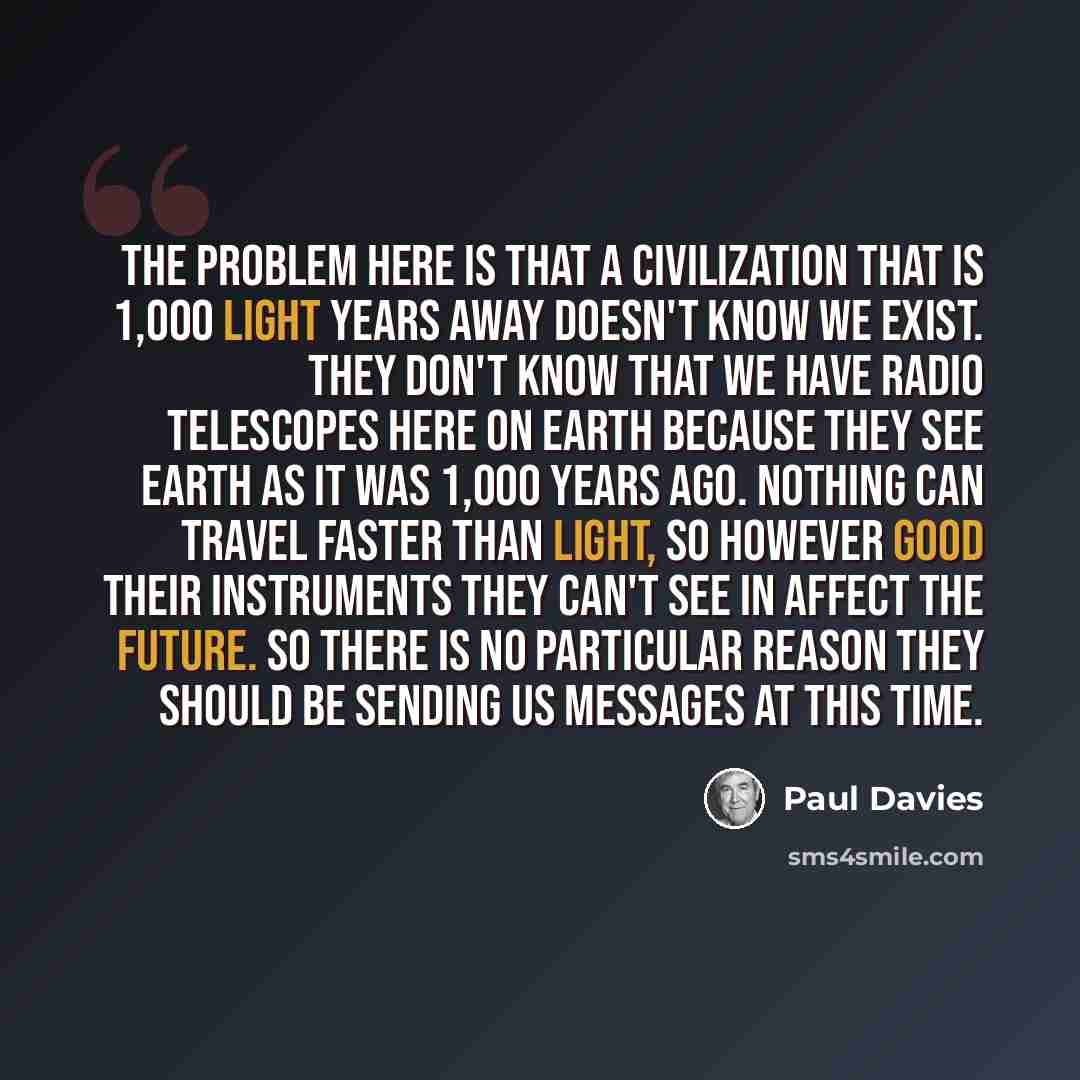“The problem here is that a civilization that is 1,000 light years away doesn't know we exist. They don't know that we have radio telescopes here on Earth because they see Earth as it was 1,000 years ago. Nothing can travel faster than light, so however good their instruments they can't see in…” quote by Paul Davies