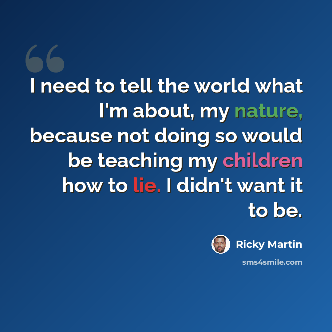 “I need to tell the world what I'm about, my nature, because not doing so would be teaching my children how to lie. I didn't want it to be.” quote by Ricky Martin