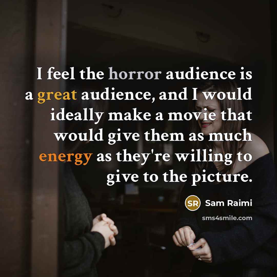 “I feel the horror audience is a great audience, and I would ideally make a movie that would give them as much energy as they're willing to give to the picture.” quote by Sam Raimi