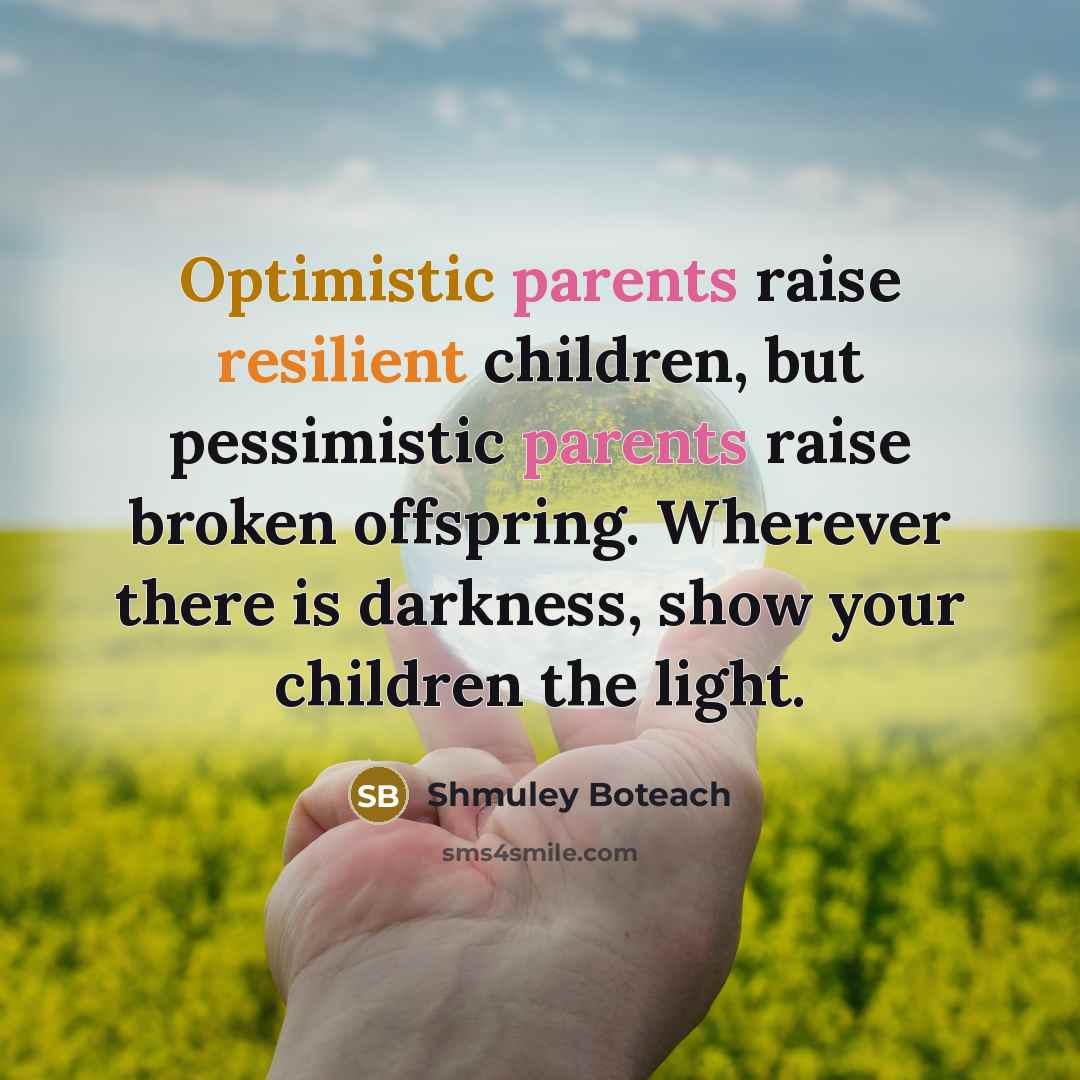 “Optimistic parents raise resilient children, but pessimistic parents raise broken offspring. Wherever there is darkness, show your children the light.” quote by Shmuley Boteach