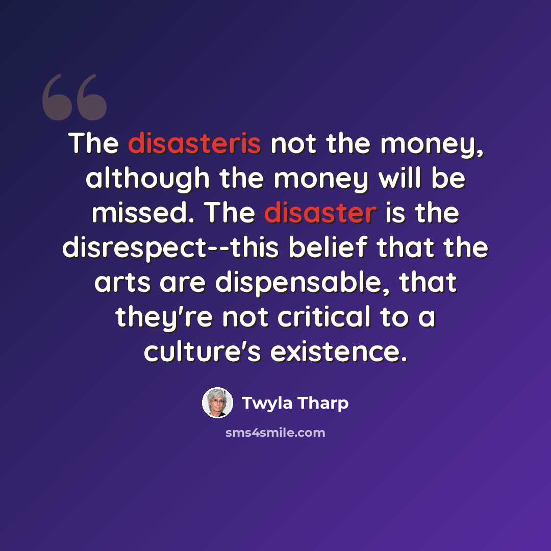 “The disasteris not the money, although the money will be missed. The disaster is the disrespect--this belief that the arts are dispensable, that they're not critical to a culture's existence.” quote by Twyla Tharp