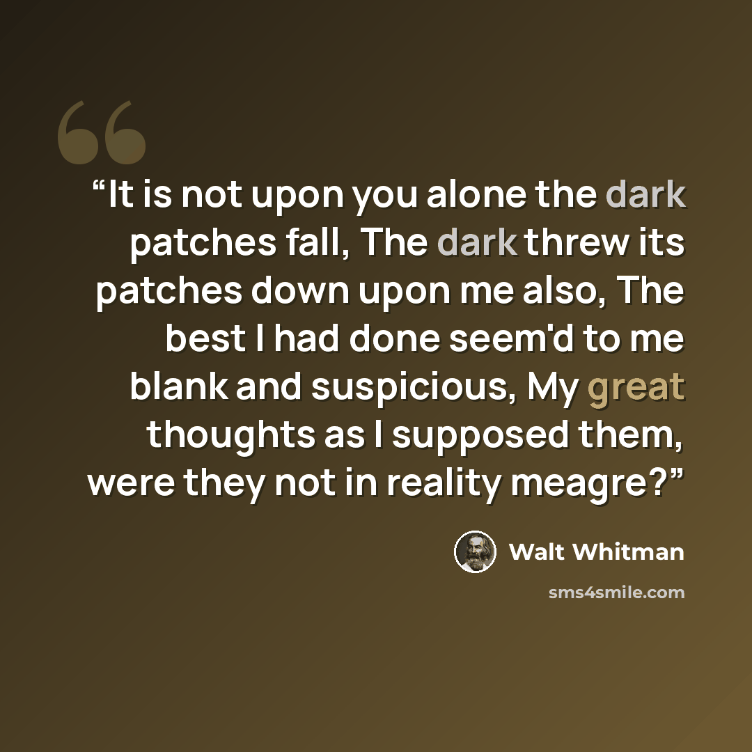 “It is not upon you alone the dark patches fall, The dark threw its patches down upon me also, The best I had done seem'd to me blank and suspicious, My great thoughts as I supposed them, were they not in reality meagre?” quote by Walt Whitman