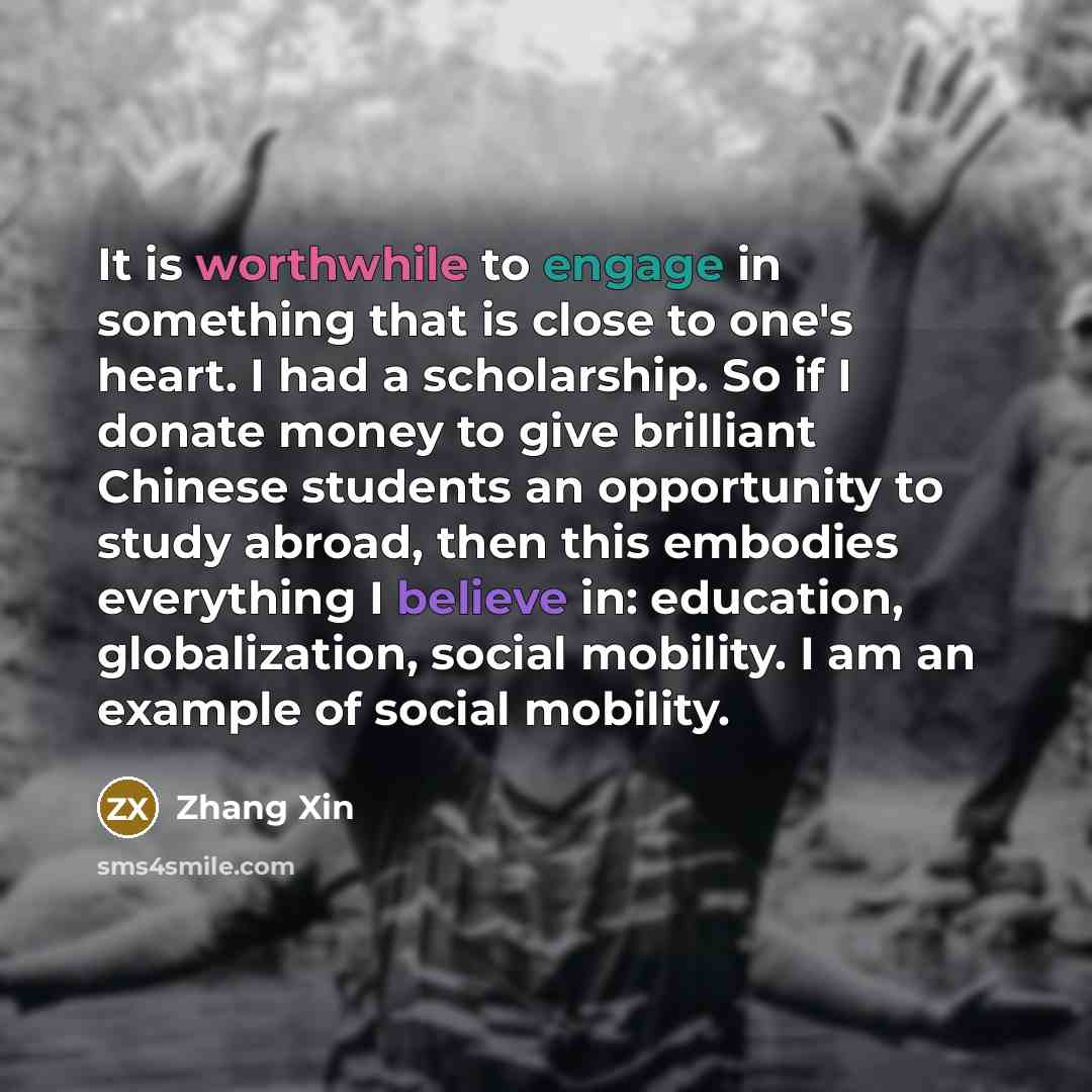 “It is worthwhile to engage in something that is close to one's heart. I had a scholarship. So if I donate money to give brilliant Chinese students an opportunity to study abroad, then this embodies everything I believe in: education, globalization, social mobility. I am an example of social…” quote by Zhang Xin