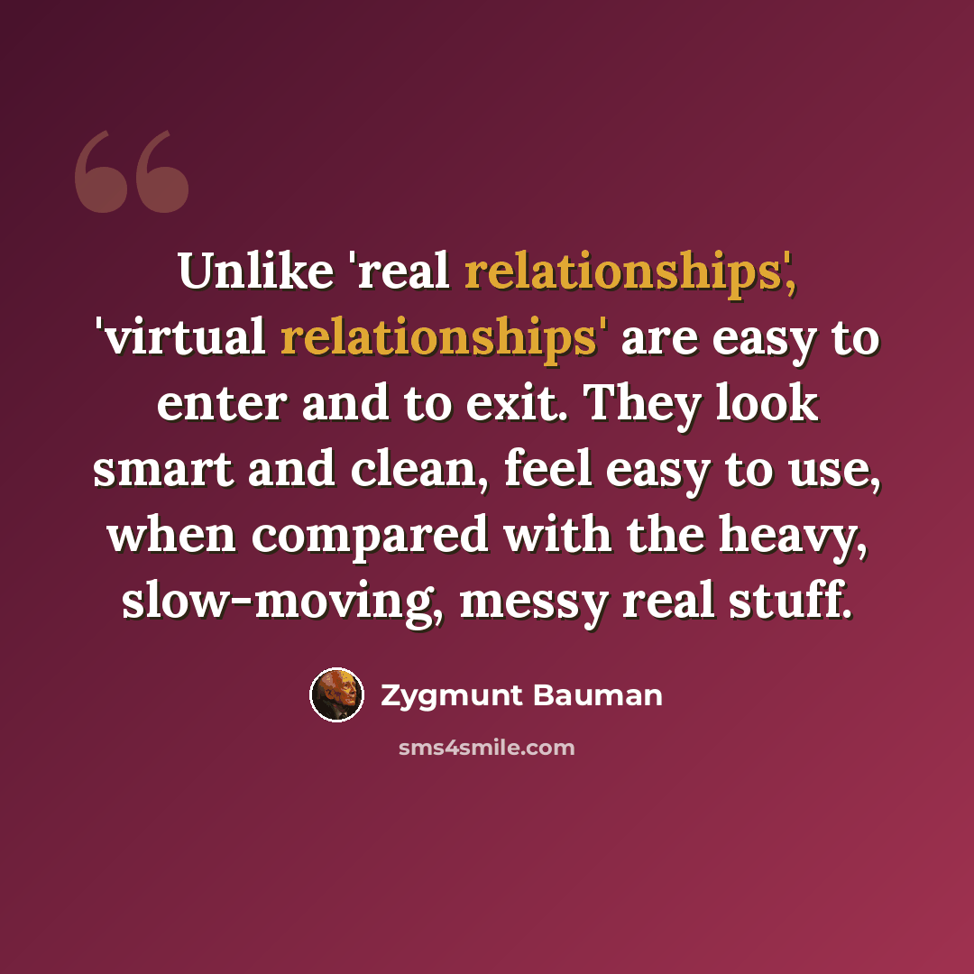 “Unlike 'real relationships', 'virtual relationships' are easy to enter and to exit. They look smart and clean, feel easy to use, when compared with the heavy, slow-moving, messy real stuff.” quote by Zygmunt Bauman