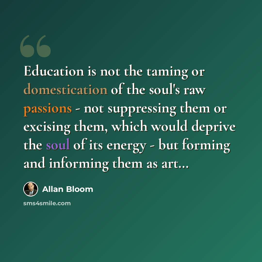 “Education is not the taming or domestication of the soul's raw passions - not suppressing them or excising them, which would deprive the soul of its energy - but forming and informing them as art…” quote by Allan Bloom