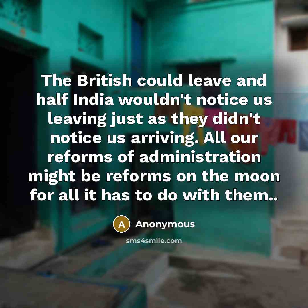 “The British could leave and half India wouldn't notice us leaving just as they didn't notice us arriving. All our reforms of administration might be reforms on the moon for all it has to do with them..” quote by Anonymous