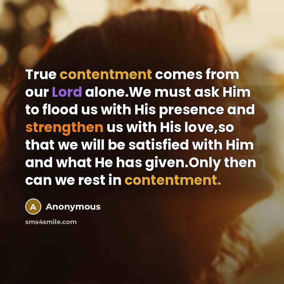 “True contentment comes from our Lord alone.We must ask Him to flood us with His presence and strengthen us with His love,so that we will be satisfied with Him and what He has given.Only then can we rest in contentment.” quote by Anonymous