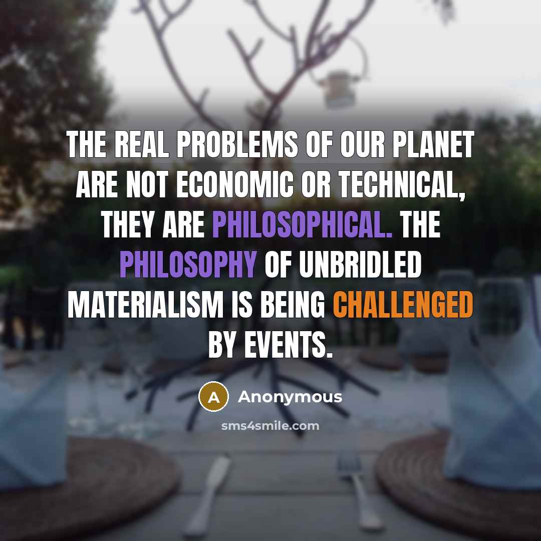 “The real problems of our planet are not economic or technical, they are philosophical. The philosophy of unbridled materialism is being challenged by events.” quote by Anonymous