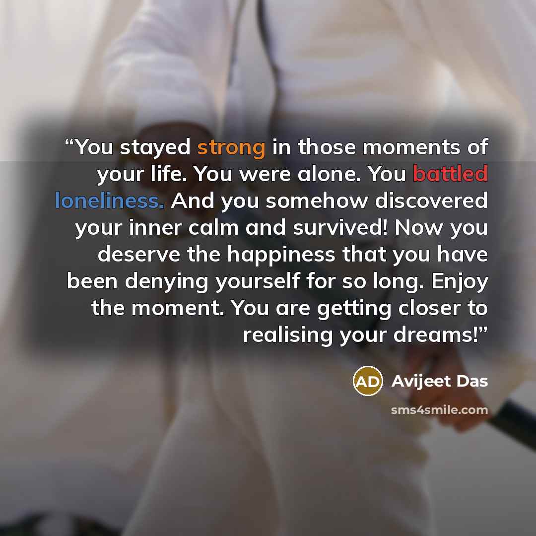 “You stayed strong in those moments of your life. You were alone. You battled loneliness. And you somehow discovered your inner calm and survived! Now you deserve the happiness that you have been denying yourself for so long. Enjoy the moment. You are getting closer to realising your dreams!” quote by Avijeet Das
