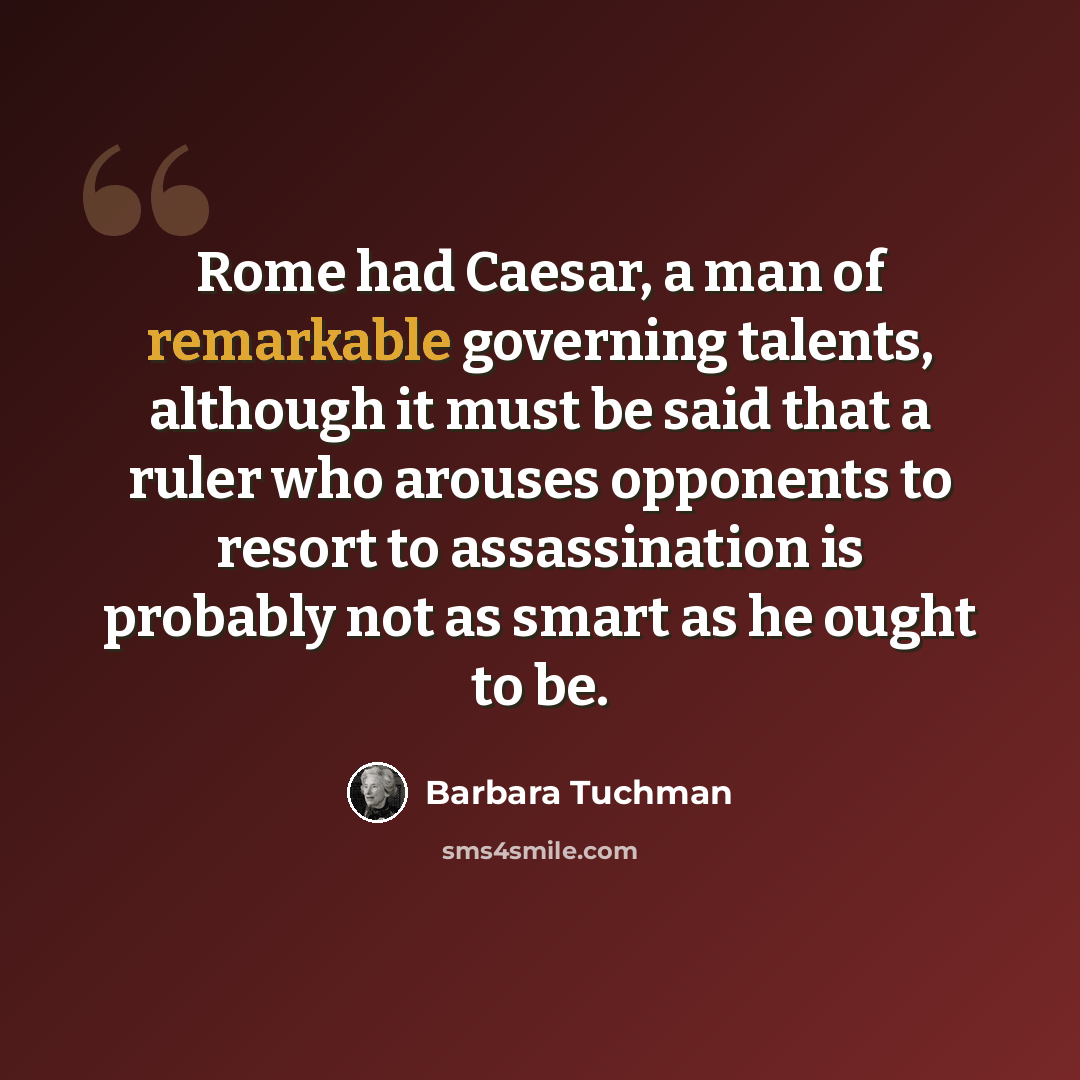“Rome had Caesar, a man of remarkable governing talents, although it must be said that a ruler who arouses opponents to resort to assassination is probably not as smart as he ought to be.” quote by Barbara Tuchman