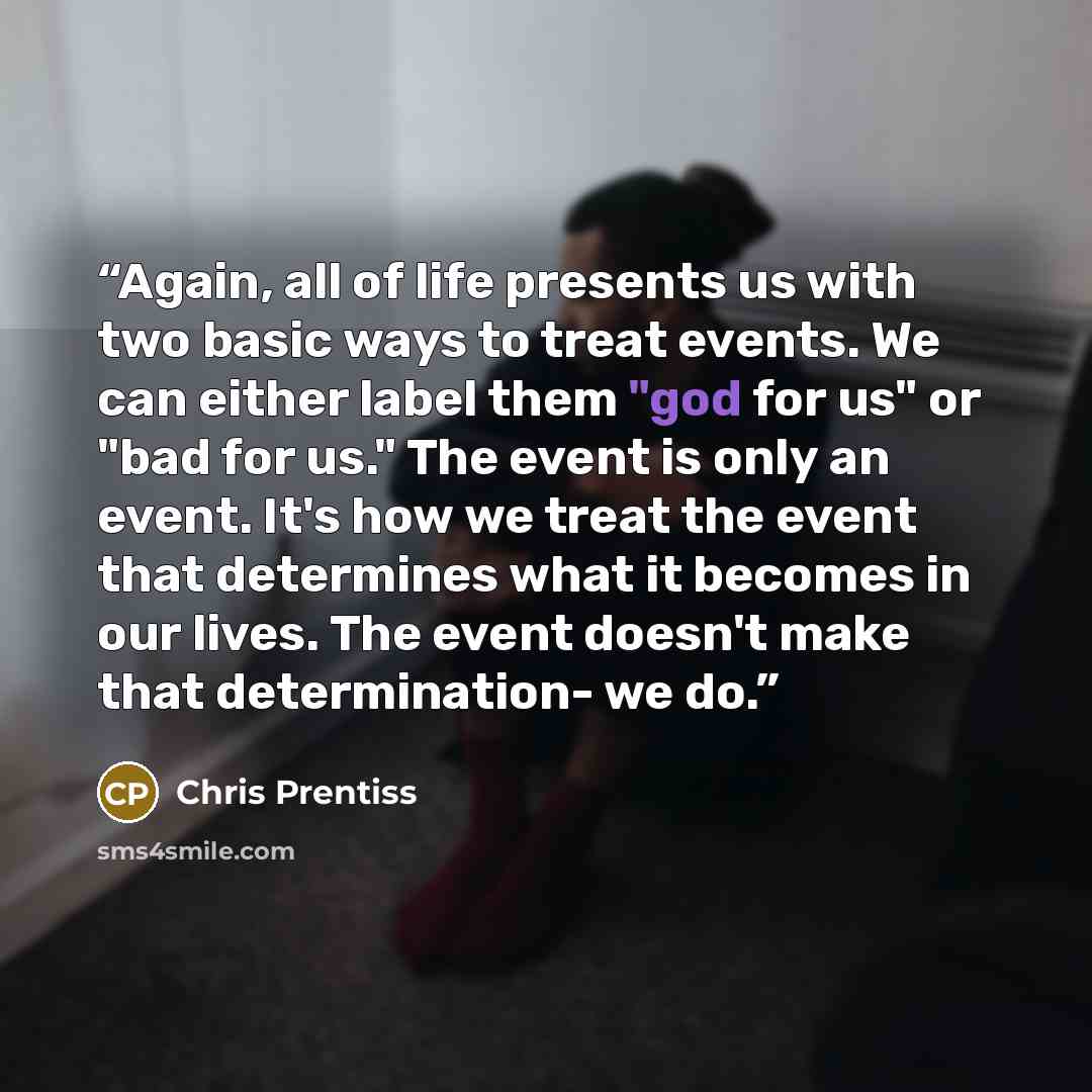 “Again, all of life presents us with two basic ways to treat events. We can either label them "god for us" or "bad for us." The event is only an event. It's how we treat the event that determines what it becomes in our lives. The event doesn't make that determination- we do.” quote by Chris Prentiss