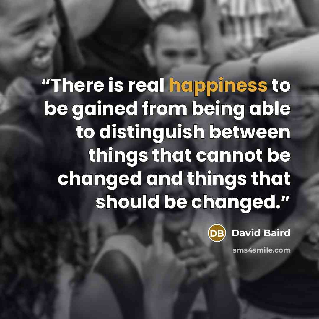 “There is real happiness to be gained from being able to distinguish between things that cannot be changed and things that should be changed.” quote by David Baird