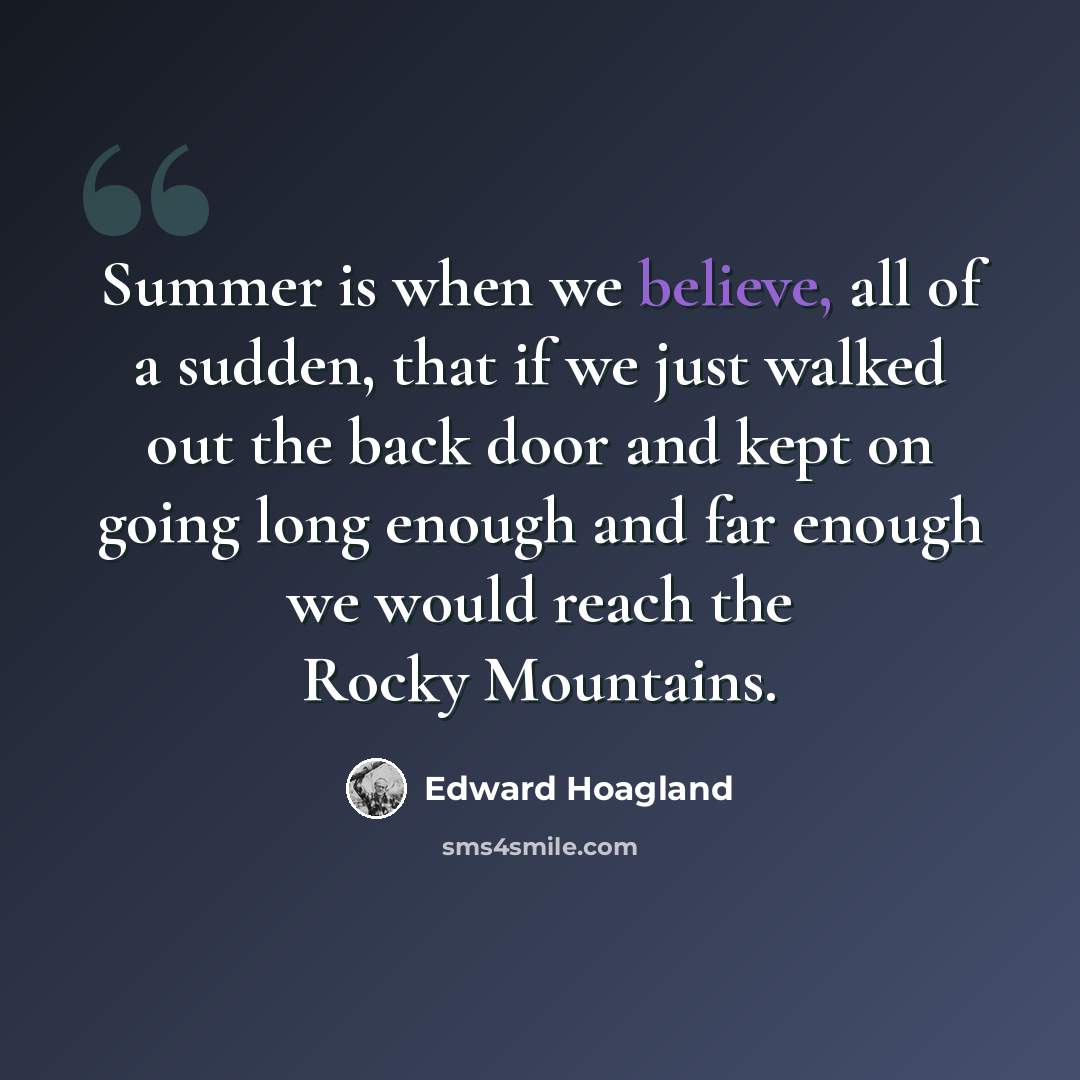 “Summer is when we believe, all of a sudden, that if we just walked out the back door and kept on going long enough and far enough we would reach the Rocky Mountains.” quote by Edward Hoagland