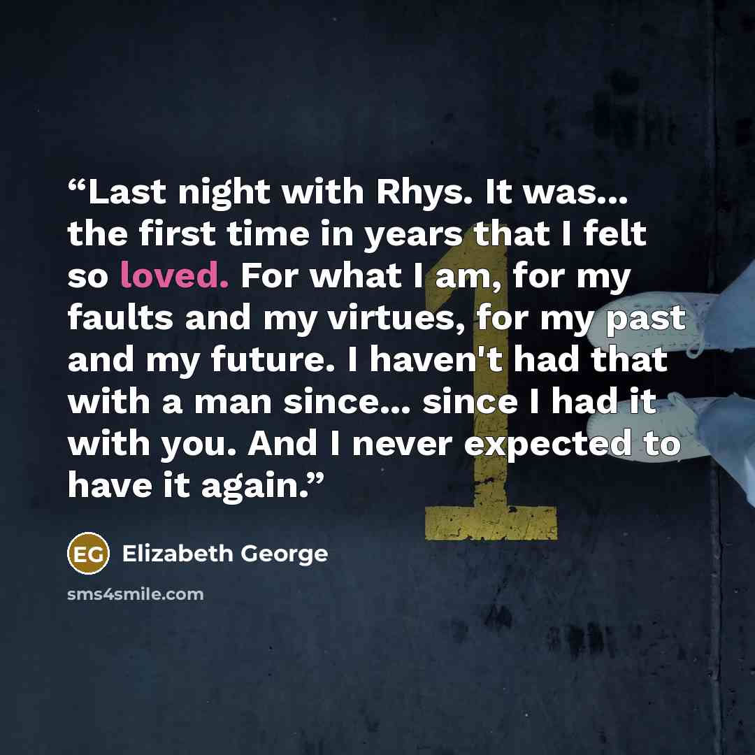“Last night with Rhys. It was... the first time in years that I felt so loved. For what I am, for my faults and my virtues, for my past and my future. I haven't had that with a man since... since I had it with you. And I never expected to have it again.” quote by Elizabeth George