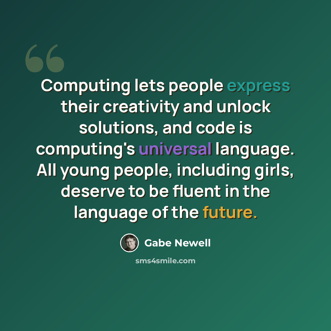 “Computing lets people express their creativity and unlock solutions, and code is computing's universal language. All young people, including girls, deserve to be fluent in the language of the future.” quote by Gabe Newell