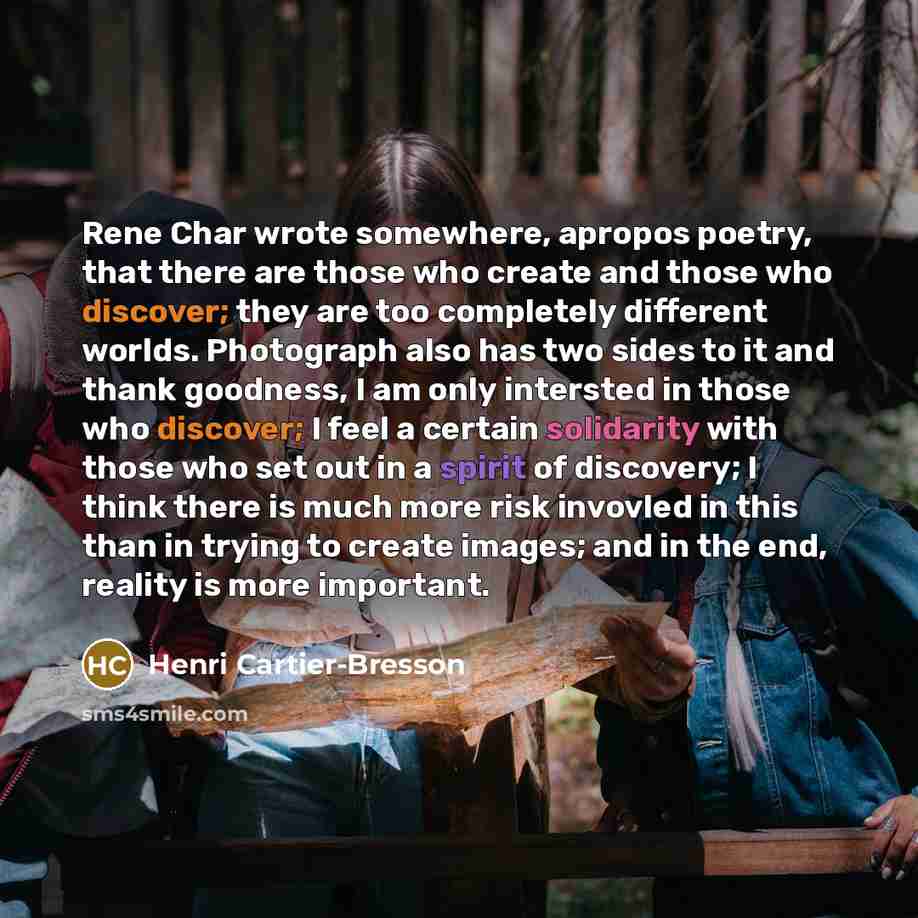 “Rene Char wrote somewhere, apropos poetry, that there are those who create and those who discover; they are too completely different worlds. Photograph also has two sides to it and thank goodness, I am only intersted in those who discover; I feel a certain solidarity with those who set out in a…” quote by Henri Cartier-Bresson