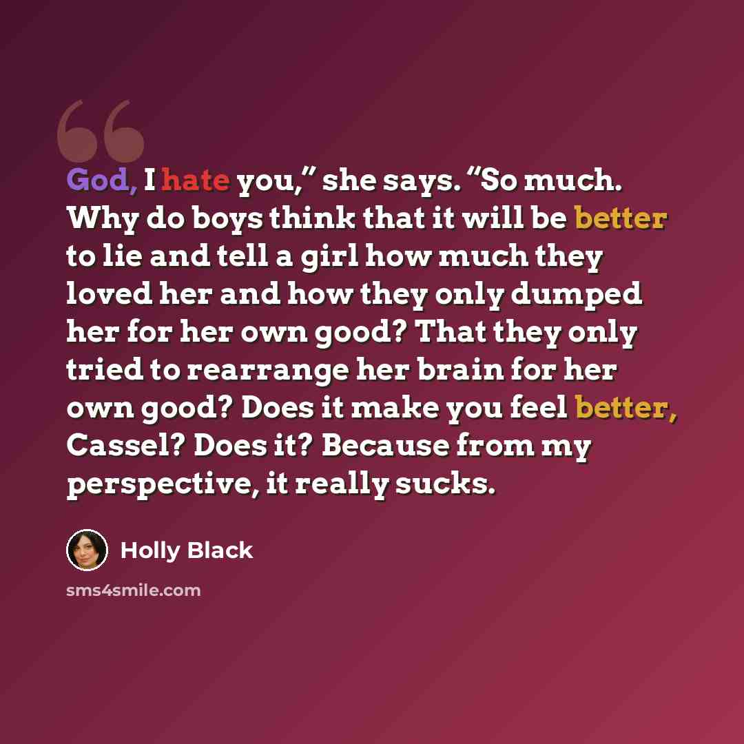 “God, I hate you,” she says. “So much. Why do boys think that it will be better to lie and tell a girl how much they loved her and how they only dumped her for her own good? That they only tried to rearrange her brain for her own good? Does it make you feel better, Cassel? Does it? Because from my…” quote by Holly Black