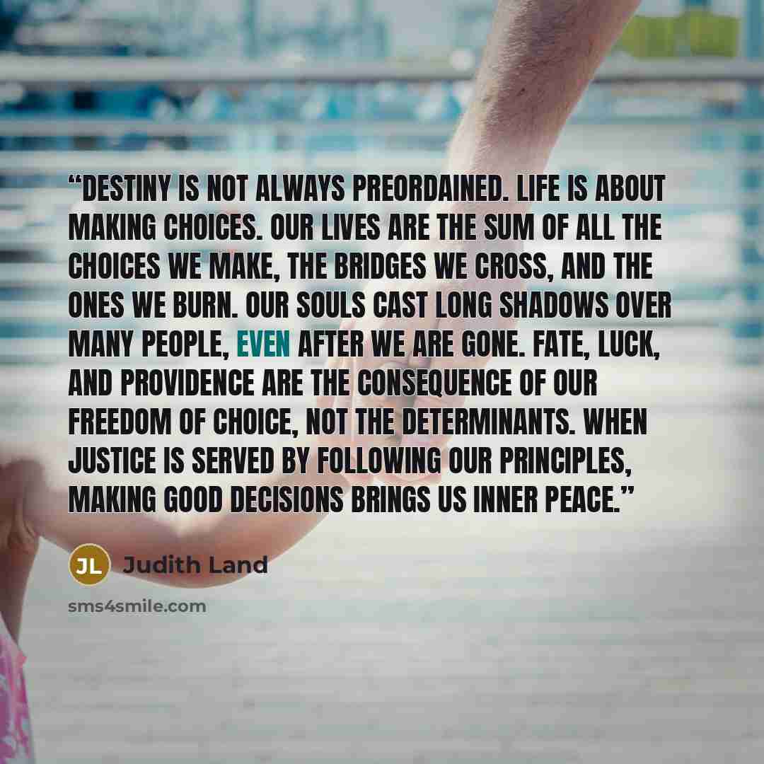“Destiny is not always preordained. Life is about making choices. Our lives are the sum of all the choices we make, the bridges we cross, and the ones we burn. Our souls cast long shadows over many people, even after we are gone. Fate, luck, and providence are the consequence of our freedom of…” quote by Judith Land