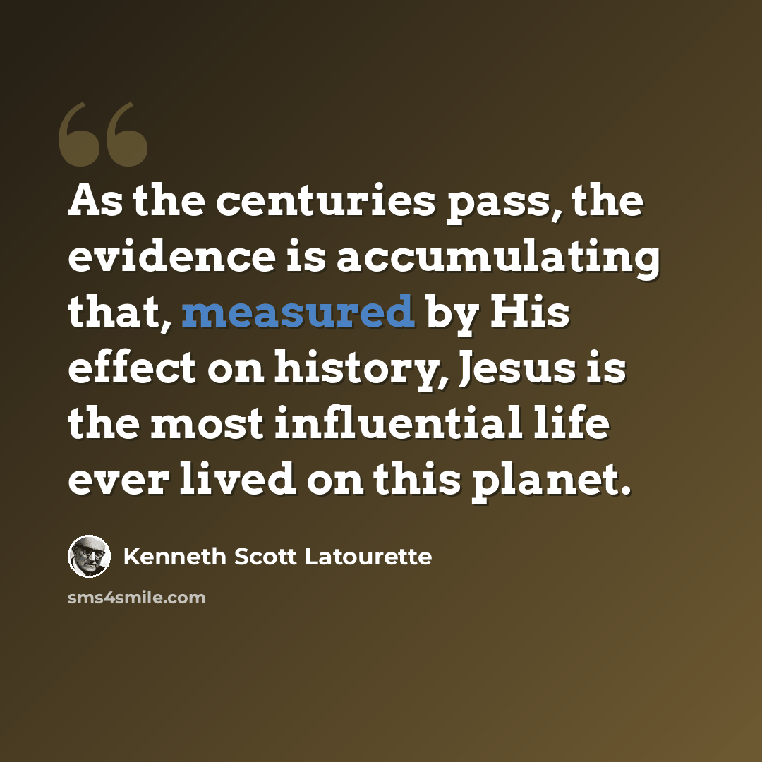 “As the centuries pass, the evidence is accumulating that, measured by His effect on history, Jesus is the most influential life ever lived on this planet.” quote by Kenneth Scott Latourette