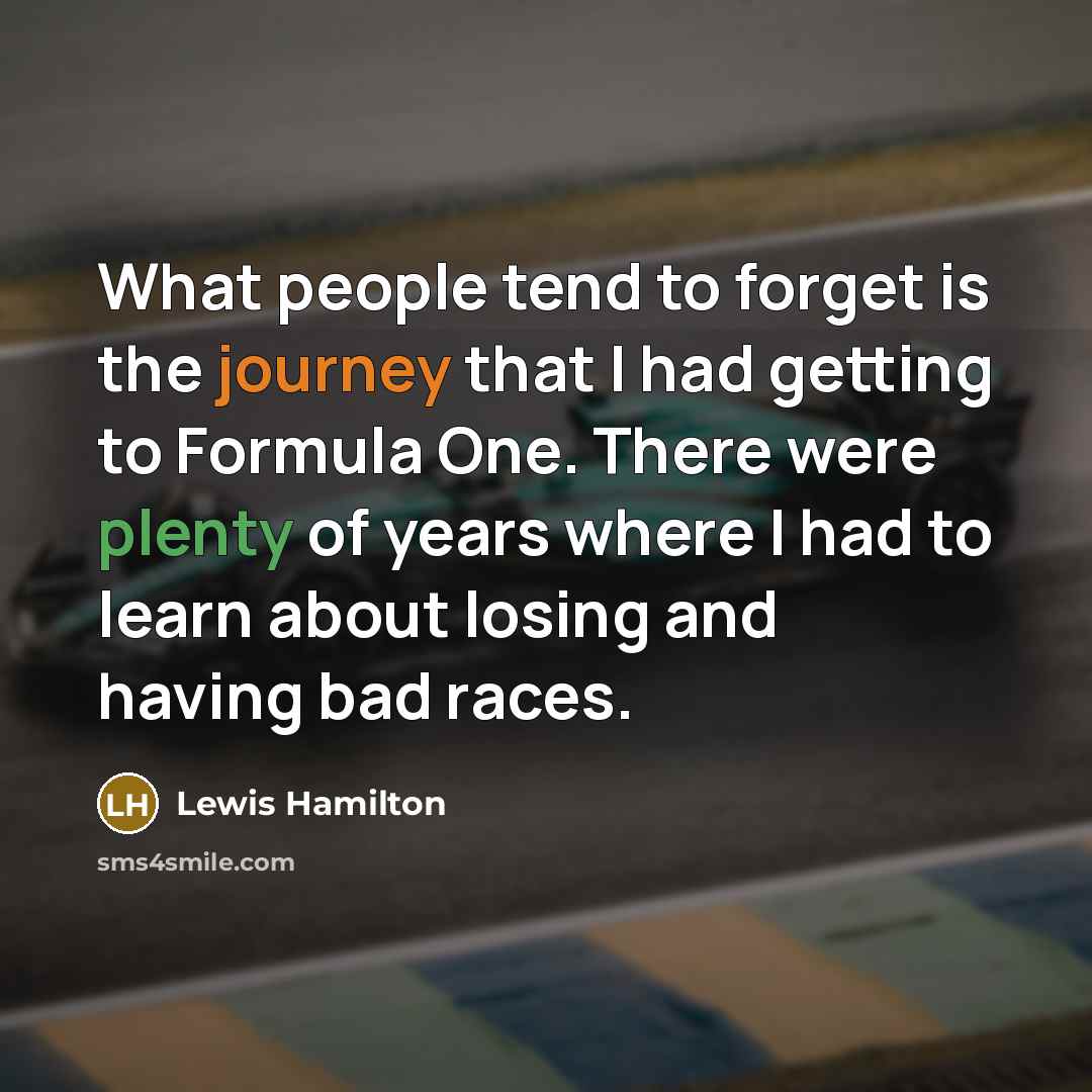 “What people tend to forget is the journey that I had getting to Formula One. There were plenty of years where I had to learn about losing and having bad races.” quote by Lewis Hamilton