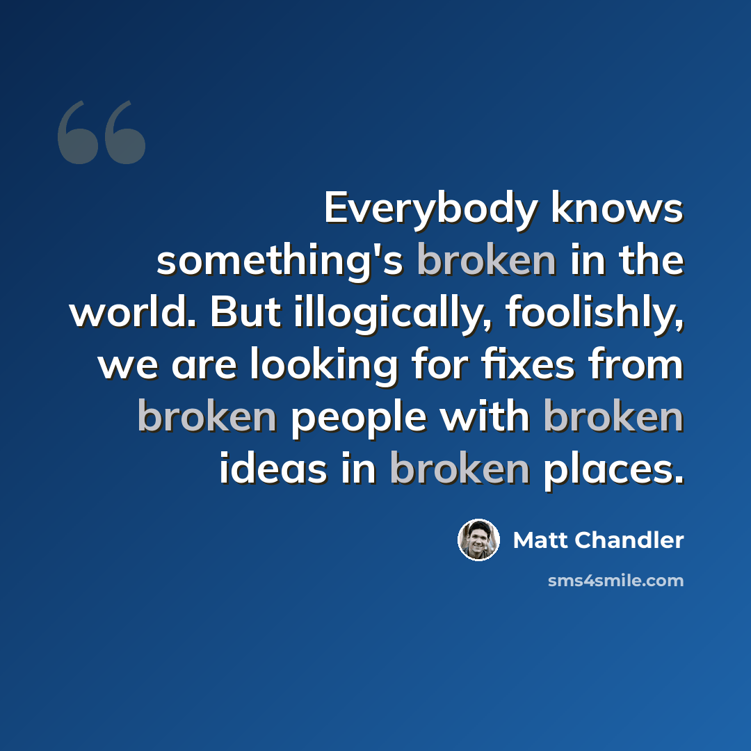 “Everybody knows something's broken in the world. But illogically, foolishly, we are looking for fixes from broken people with broken ideas in broken places.” quote by Matt Chandler