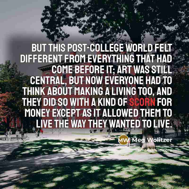 “But this post-college world felt different from everything that had come before it; art was still central, but now everyone had to think about making a living too, and they did so with a kind of scorn for money except as it allowed them to live the way they wanted to live.” quote by Meg Wolitzer
