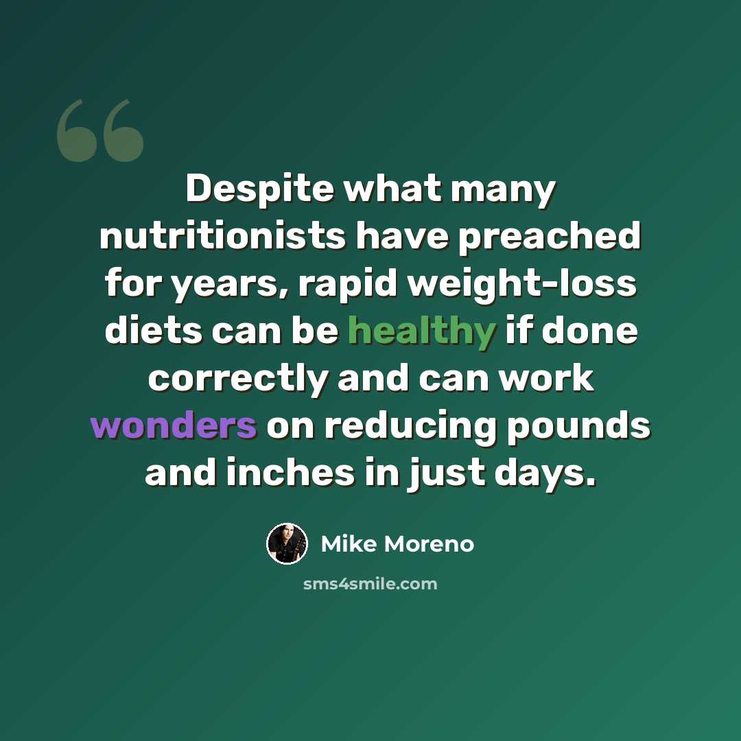 “Despite what many nutritionists have preached for years, rapid weight-loss diets can be healthy if done correctly and can work wonders on reducing pounds and inches in just days.” quote by Mike Moreno