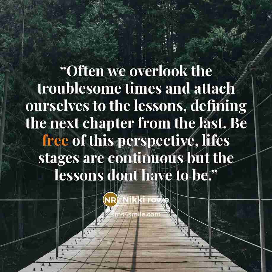 “Often we overlook the troublesome times and attach ourselves to the lessons, defining the next chapter from the last. Be free of this perspective, lifes stages are continuous but the lessons dont have to be.” quote by Nikki rowe