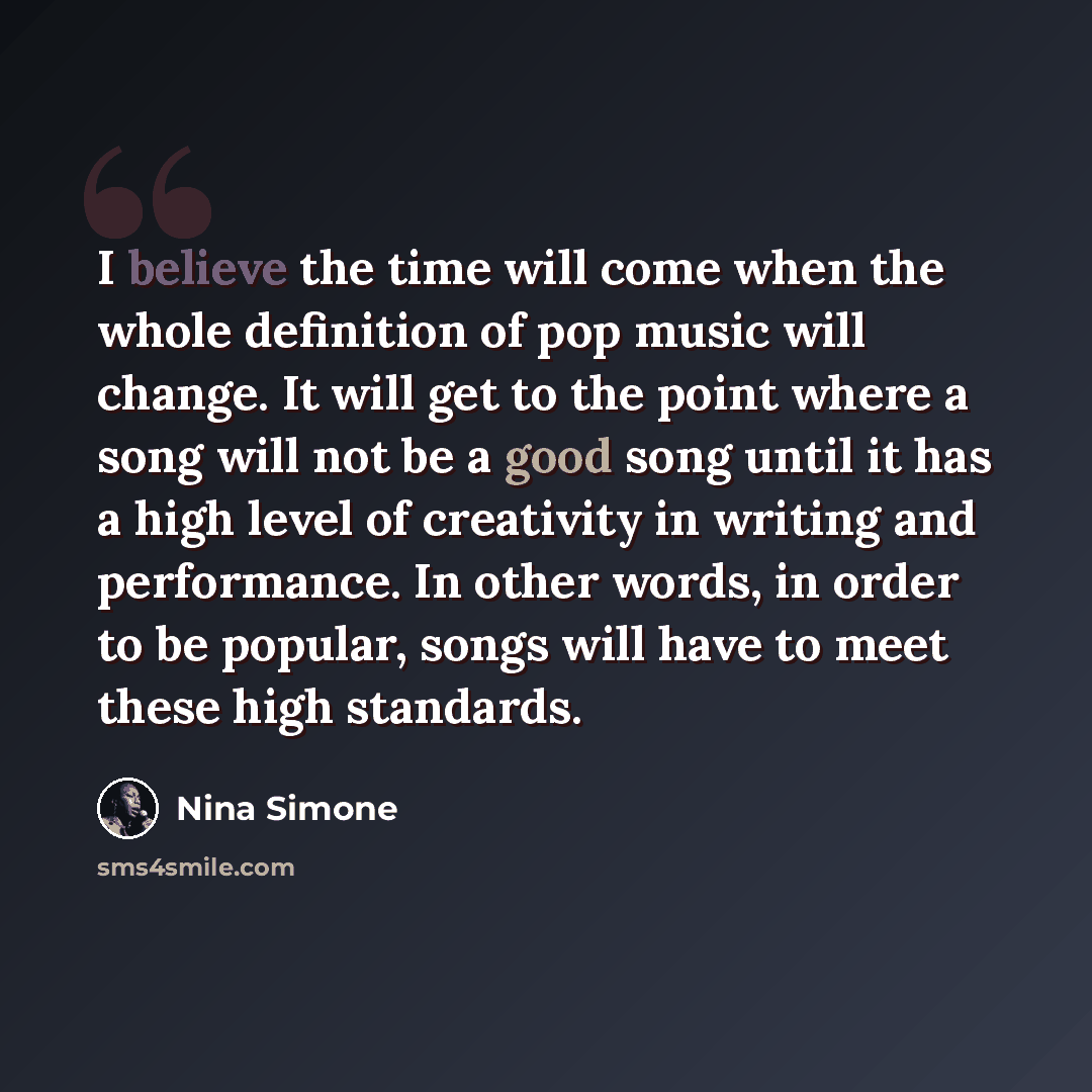 “I believe the time will come when the whole definition of pop music will change. It will get to the point where a song will not be a good song until it has a high level of creativity in writing and performance. In other words, in order to be popular, songs will have to meet these high standards.” quote by Nina Simone