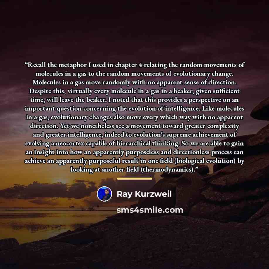 “Recall the metaphor I used in chapter 4 relating the random movements of molecules in a gas to the random movements of evolutionary change. Molecules in a gas move randomly with no apparent sense of direction. Despite this, virtually every molecule in a gas in a beaker, given sufficient time, will…” quote by Ray Kurzweil