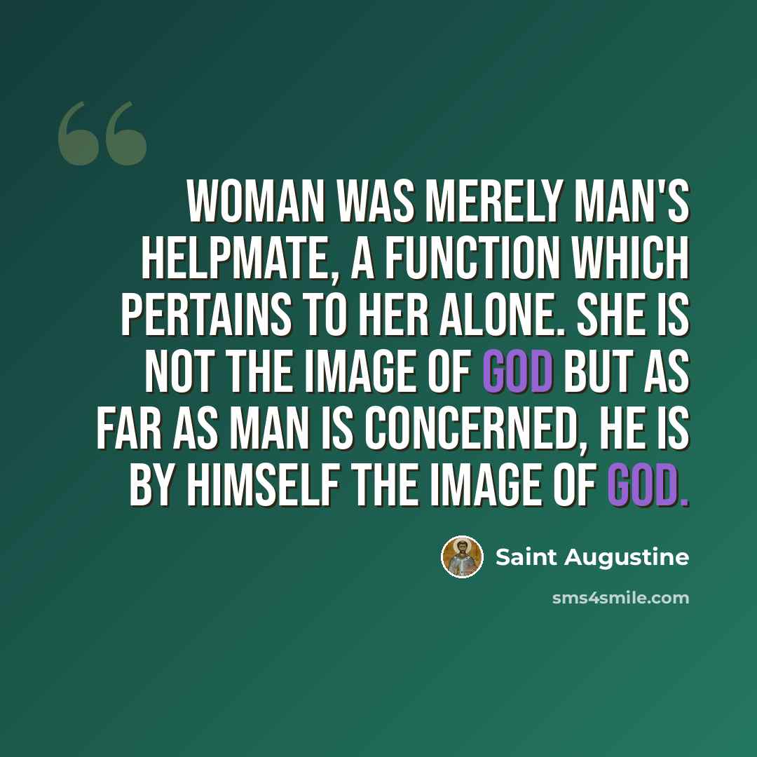“Woman was merely man's helpmate, a function which pertains to her alone. She is not the image of God but as far as man is concerned, he is by himself the image of God.” quote by Saint Augustine
