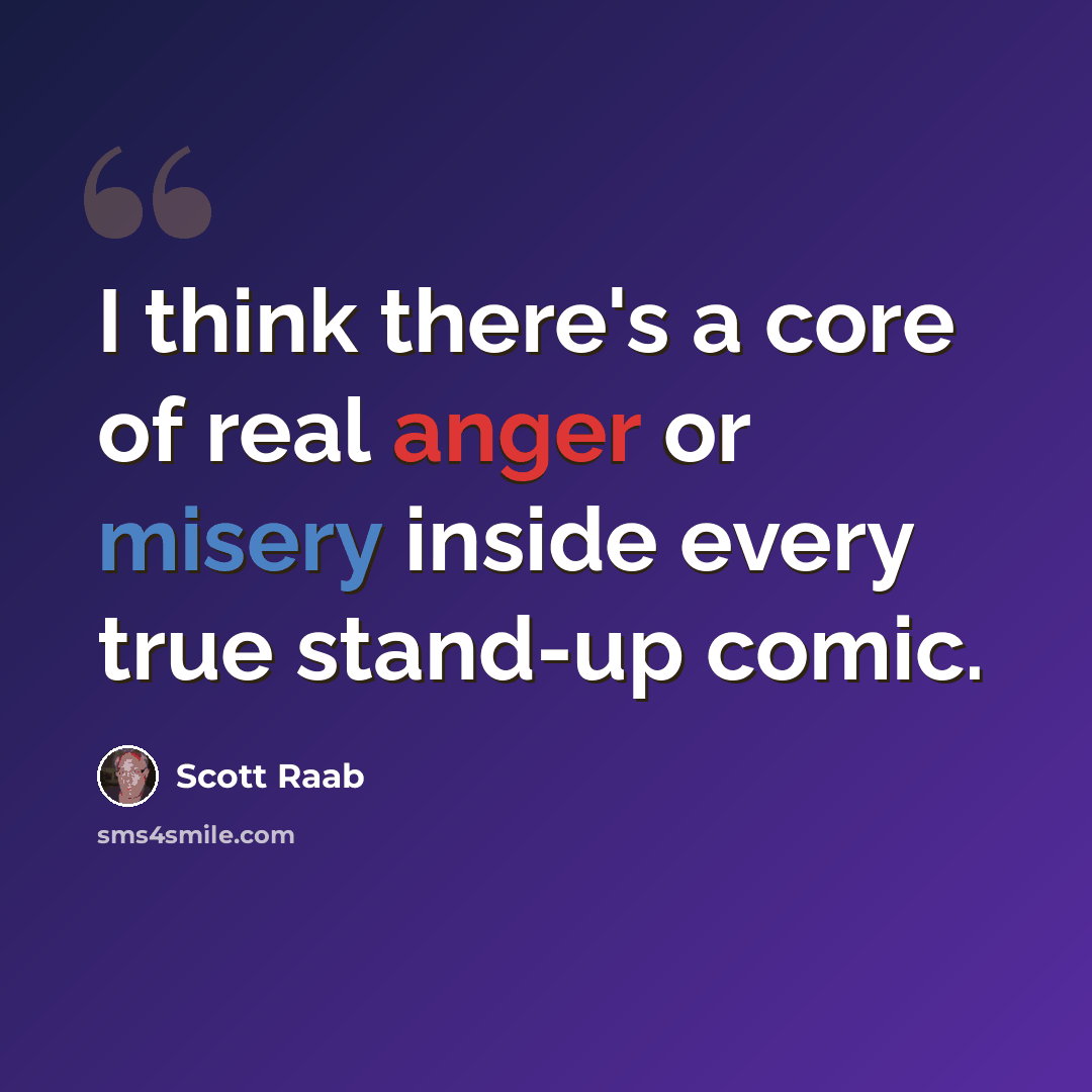 “I think there's a core of real anger or misery inside every true stand-up comic.” quote by Scott Raab