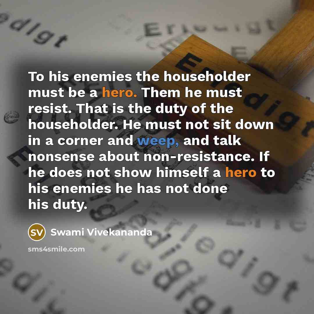 “To his enemies the householder must be a hero. Them he must resist. That is the duty of the householder. He must not sit down in a corner and weep, and talk nonsense about non-resistance. If he does not show himself a hero to his enemies he has not done his duty.” quote by Swami Vivekananda