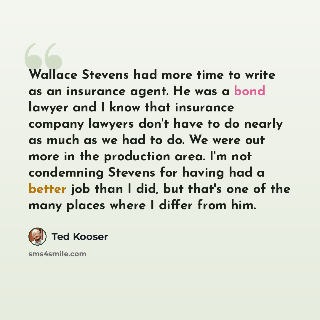 “Wallace Stevens had more time to write as an insurance agent. He was a bond lawyer and I know that insurance company lawyers don't have to do nearly as much as we had to do. We were out more in the production area. I'm not condemning Stevens for having had a better job than I did, but that's one…” quote by Ted Kooser