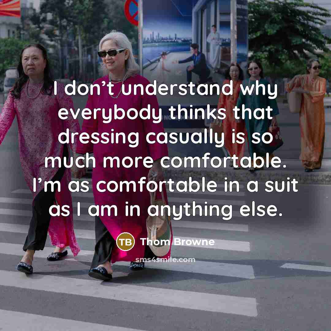 “I don’t understand why everybody thinks that dressing casually is so much more comfortable. I’m as comfortable in a suit as I am in anything else.” quote by Thom Browne