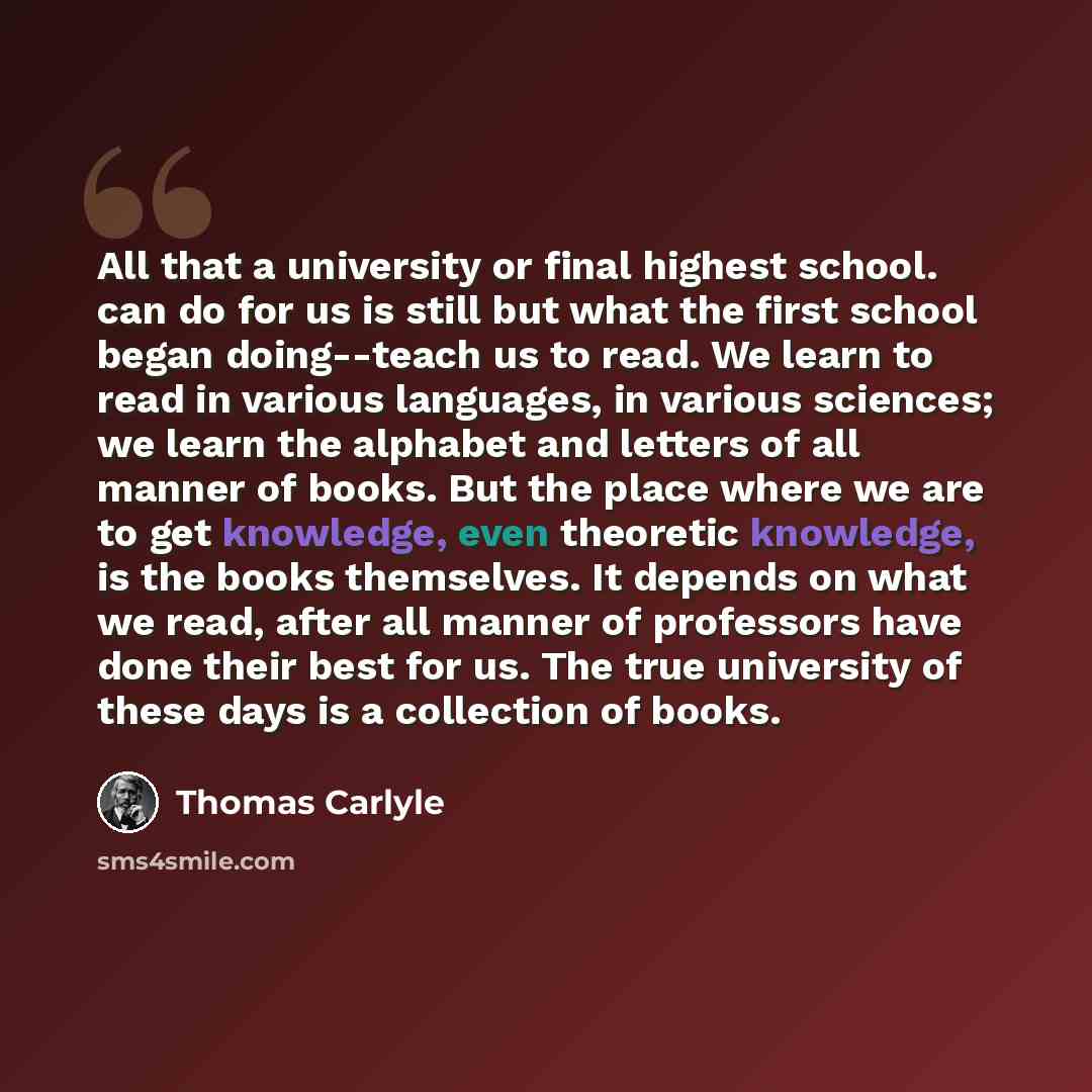 “All that a university or final highest school. can do for us is still but what the first school began doing--teach us to read. We learn to read in various languages, in various sciences; we learn the alphabet and letters of all manner of books. But the place where we are to get knowledge, even…” quote by Thomas Carlyle