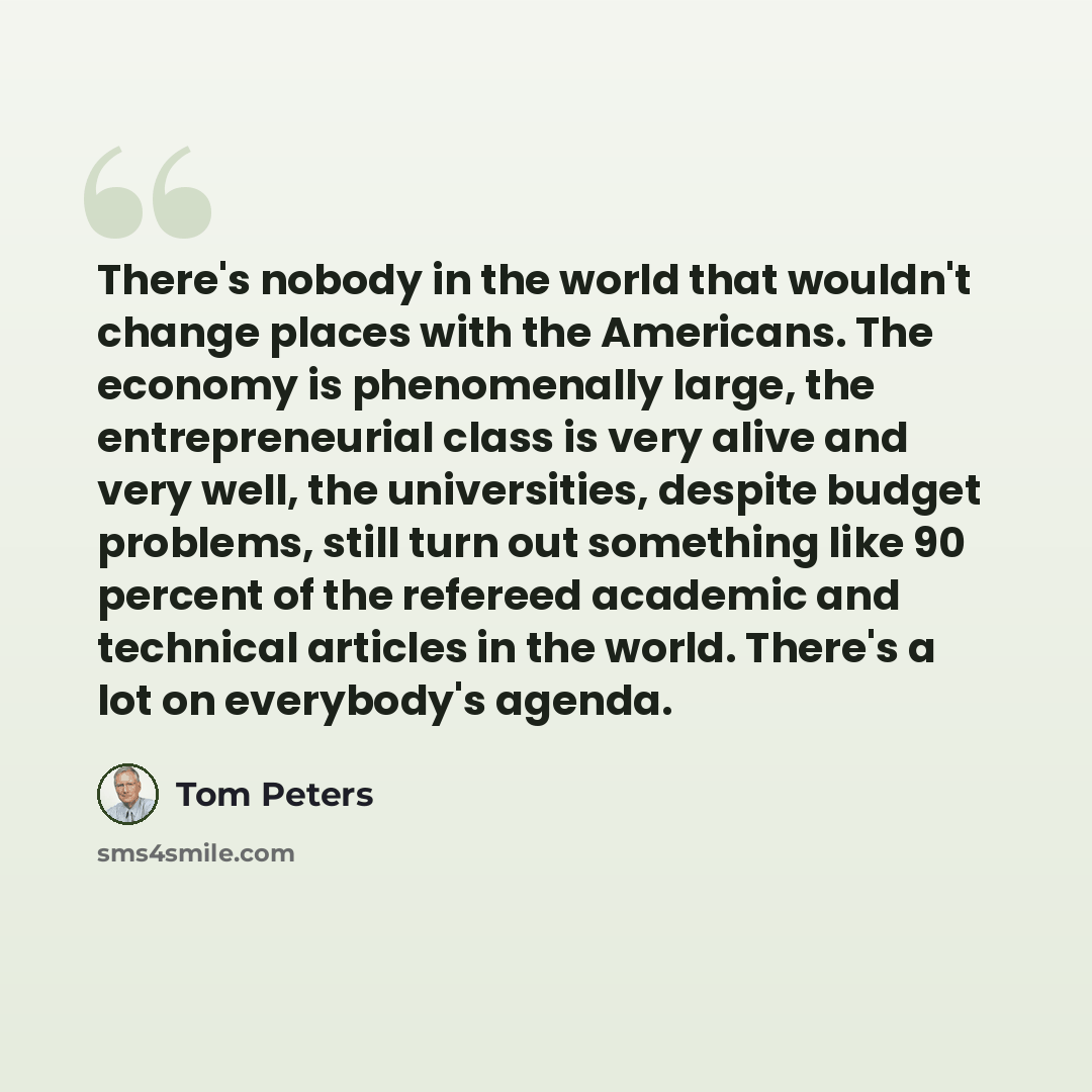 “There's nobody in the world that wouldn't change places with the Americans. The economy is phenomenally large, the entrepreneurial class is very alive and very well, the universities, despite budget problems, still turn out something like 90 percent of the refereed academic and technical articles…” quote by Tom Peters