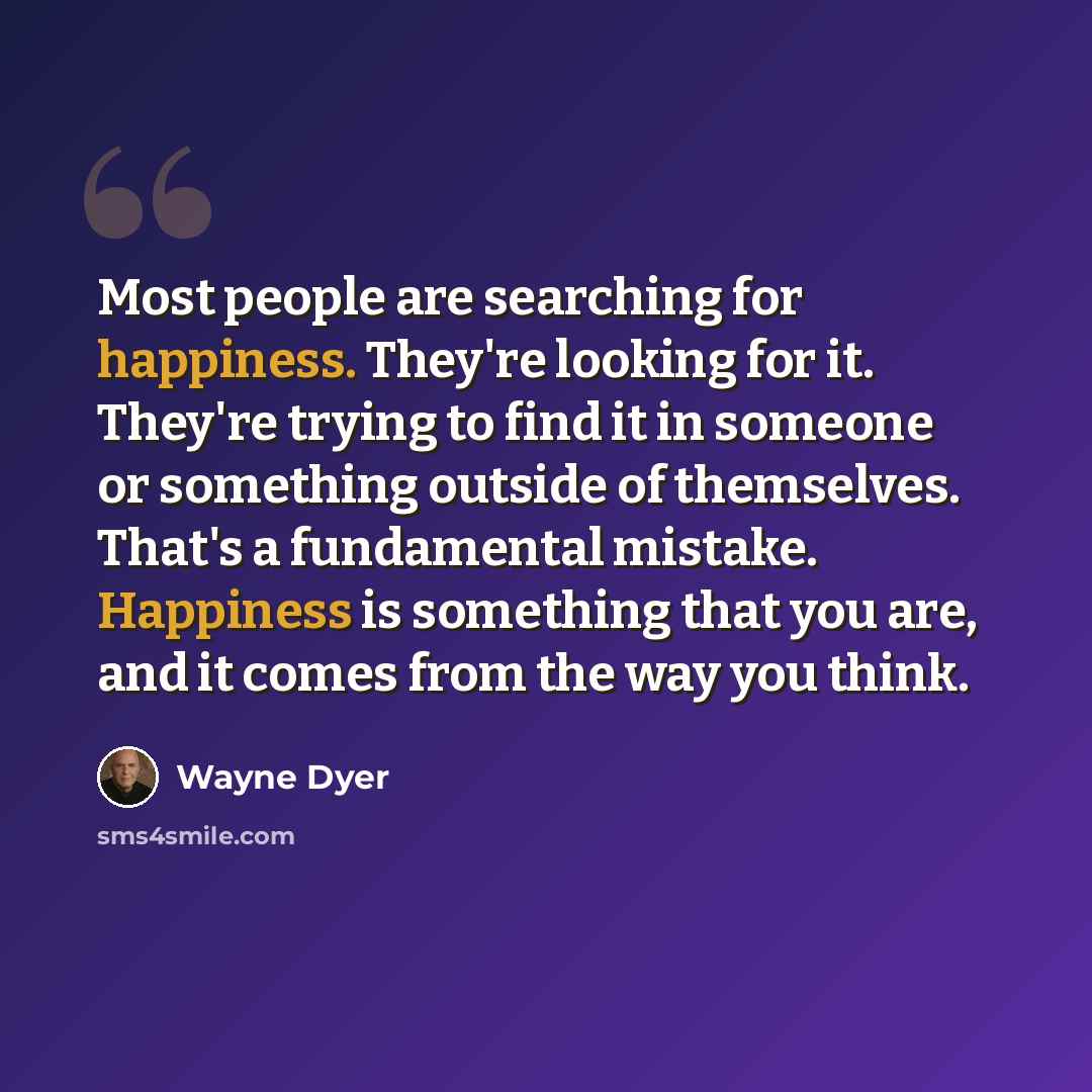“Most people are searching for happiness. They're looking for it. They're trying to find it in someone or something outside of themselves. That's a fundamental mistake. Happiness is something that you are, and it comes from the way you think.” quote by Wayne Dyer