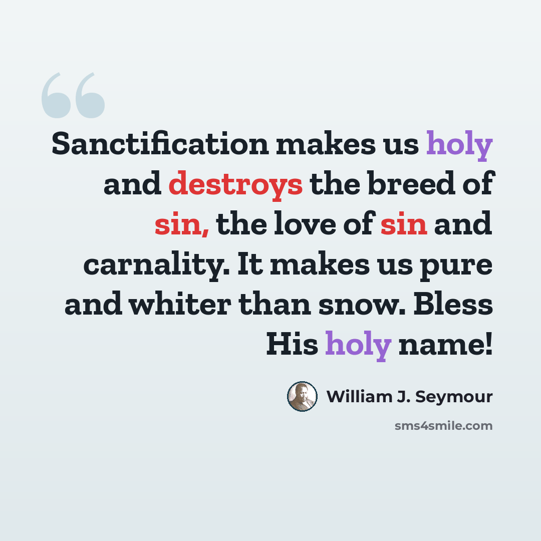 “Sanctification makes us holy and destroys the breed of sin, the love of sin and carnality. It makes us pure and whiter than snow. Bless His holy name!” quote by William J. Seymour