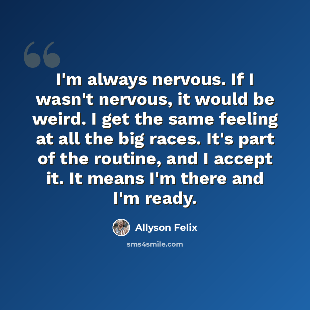 “I'm always nervous. If I wasn't nervous, it would be weird. I get the same feeling at all the big races. It's part of the routine, and I accept it. It means I'm there and I'm ready.” quote by Allyson Felix