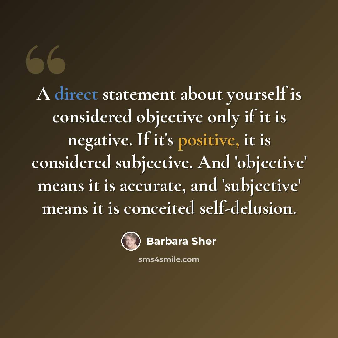 “A direct statement about yourself is considered objective only if it is negative. If it's positive, it is considered subjective. And 'objective' means it is accurate, and 'subjective' means it is conceited self-delusion.” quote by Barbara Sher
