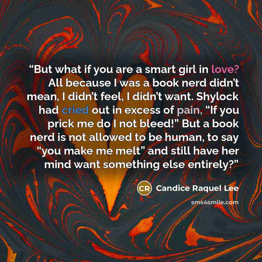 “But what if you are a smart girl in love? All because I was a book nerd didn’t mean, I didn’t feel, I didn’t want. Shylock had cried out in excess of pain, “If you prick me do I not bleed!” But a book nerd is not allowed to be human, to say “you make me melt” and still have her mind want something…” quote by Candice Raquel Lee