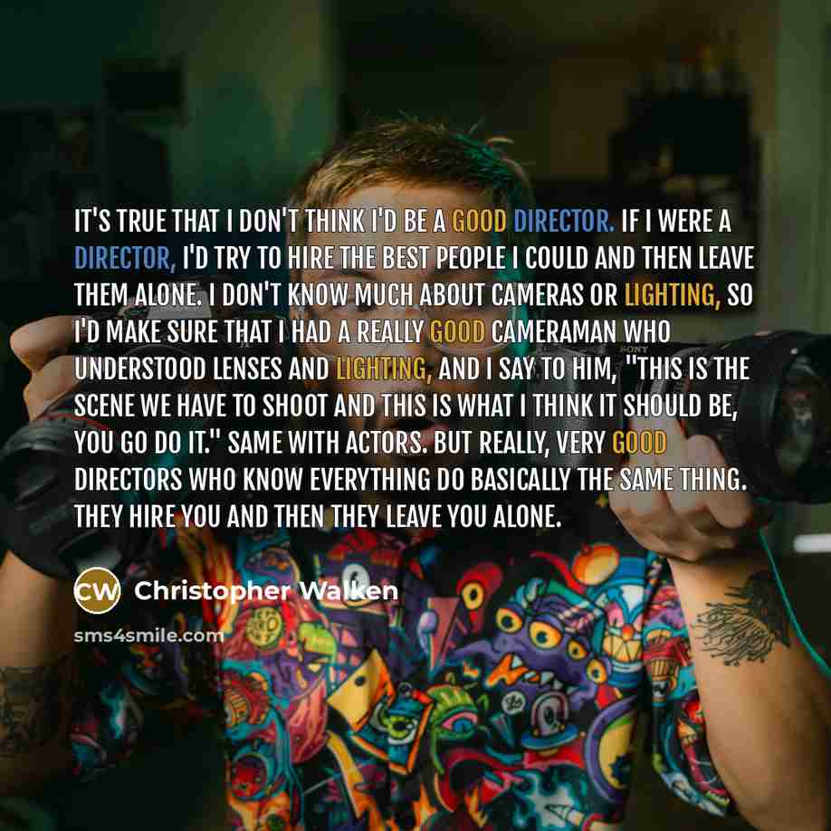 “It's true that I don't think I'd be a good director. If I were a director, I'd try to hire the best people I could and then leave them alone. I don't know much about cameras or lighting, so I'd make sure that I had a really good cameraman who understood lenses and lighting, and I say to him, "This…” quote by Christopher Walken