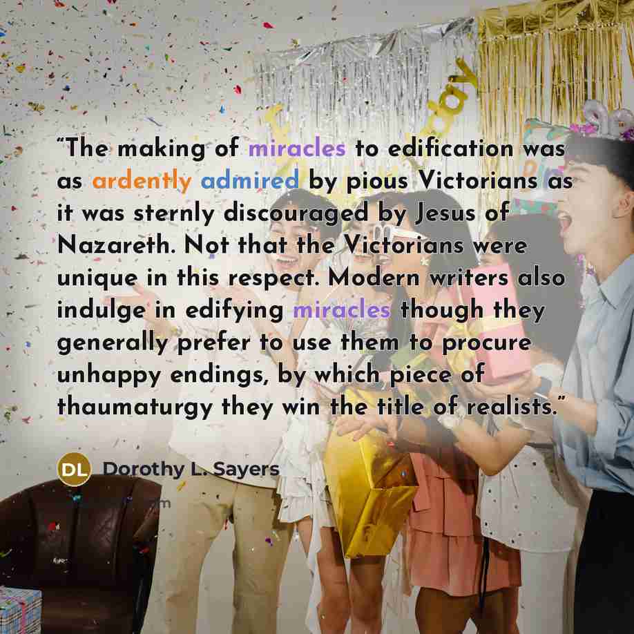 “The making of miracles to edification was as ardently admired by pious Victorians as it was sternly discouraged by Jesus of Nazareth. Not that the Victorians were unique in this respect. Modern writers also indulge in edifying miracles though they generally prefer to use them to procure unhappy…” quote by Dorothy L. Sayers